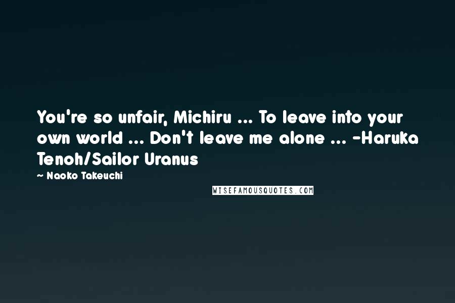 Naoko Takeuchi Quotes: You're so unfair, Michiru ... To leave into your own world ... Don't leave me alone ... -Haruka Tenoh/Sailor Uranus