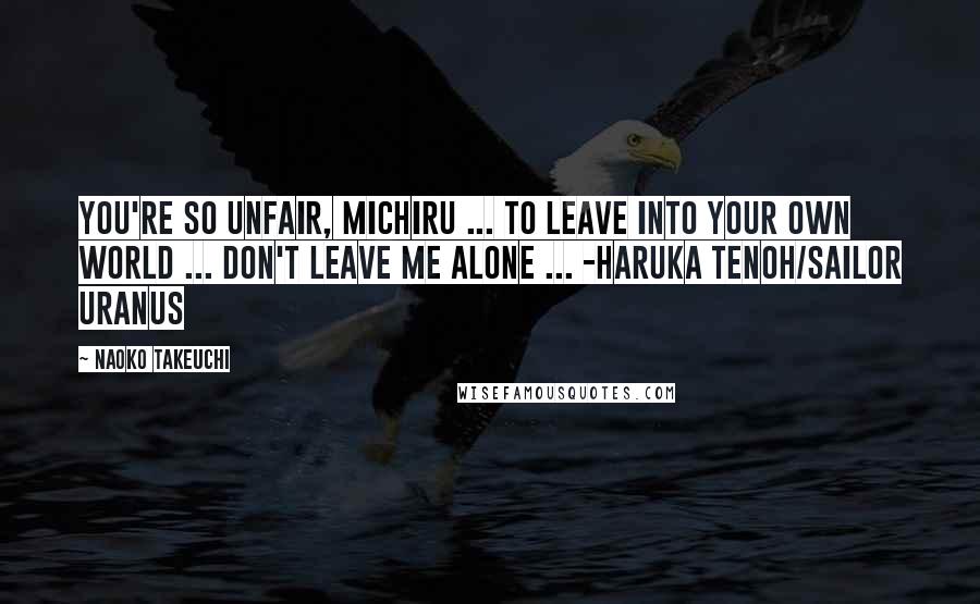 Naoko Takeuchi Quotes: You're so unfair, Michiru ... To leave into your own world ... Don't leave me alone ... -Haruka Tenoh/Sailor Uranus