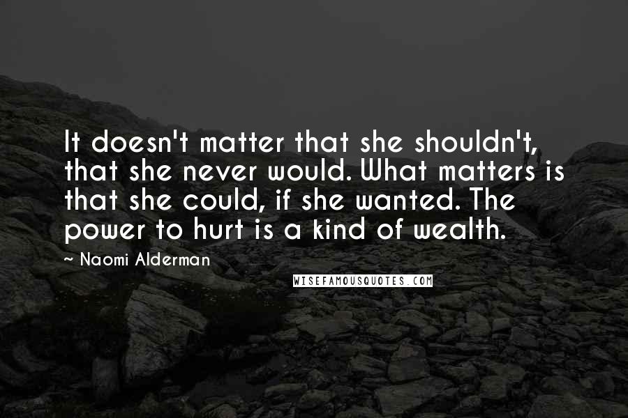 Naomi Alderman Quotes: It doesn't matter that she shouldn't, that she never would. What matters is that she could, if she wanted. The power to hurt is a kind of wealth.