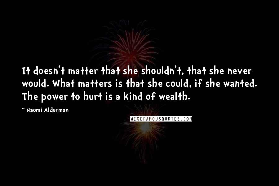 Naomi Alderman Quotes: It doesn't matter that she shouldn't, that she never would. What matters is that she could, if she wanted. The power to hurt is a kind of wealth.