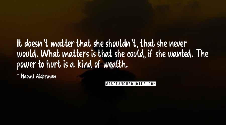 Naomi Alderman Quotes: It doesn't matter that she shouldn't, that she never would. What matters is that she could, if she wanted. The power to hurt is a kind of wealth.