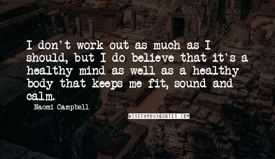 Naomi Campbell Quotes: I don't work out as much as I should, but I do believe that it's a healthy mind as well as a healthy body that keeps me fit, sound and calm.
