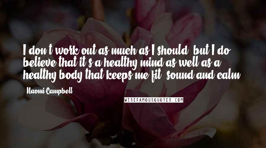 Naomi Campbell Quotes: I don't work out as much as I should, but I do believe that it's a healthy mind as well as a healthy body that keeps me fit, sound and calm.