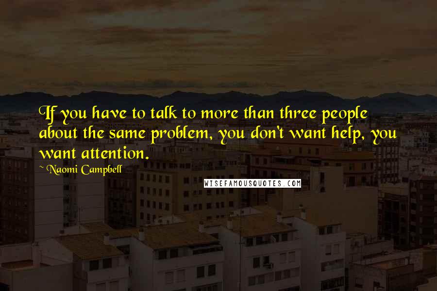 Naomi Campbell Quotes: If you have to talk to more than three people about the same problem, you don't want help, you want attention.