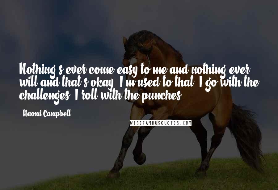 Naomi Campbell Quotes: Nothing's ever come easy to me and nothing ever will and that's okay. I'm used to that. I go with the challenges. I roll with the punches.