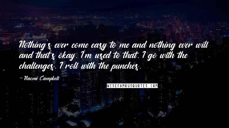 Naomi Campbell Quotes: Nothing's ever come easy to me and nothing ever will and that's okay. I'm used to that. I go with the challenges. I roll with the punches.