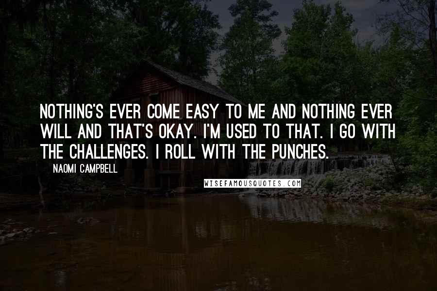 Naomi Campbell Quotes: Nothing's ever come easy to me and nothing ever will and that's okay. I'm used to that. I go with the challenges. I roll with the punches.