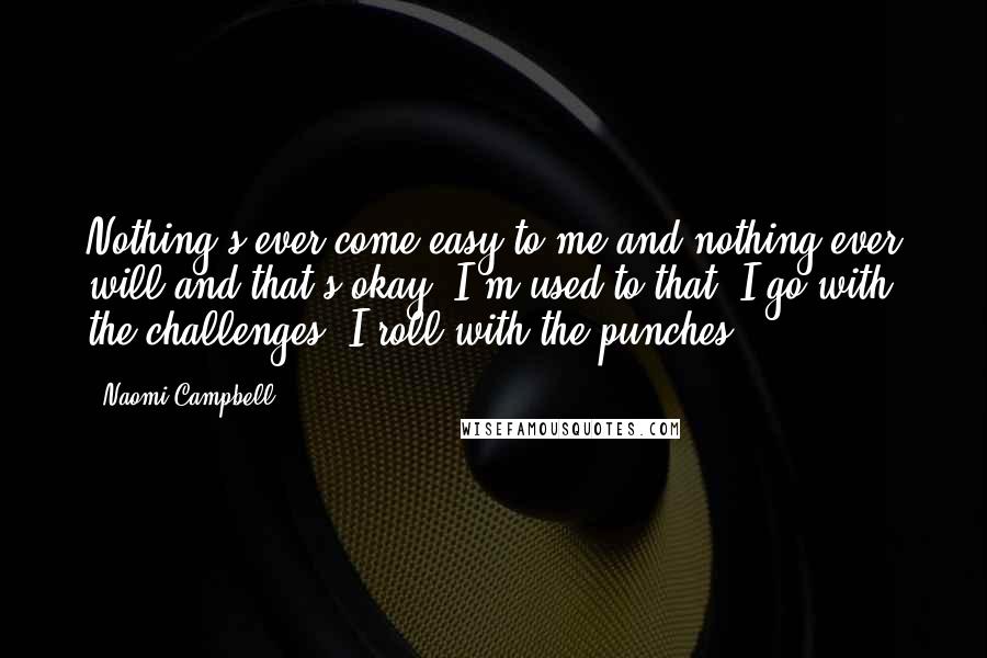 Naomi Campbell Quotes: Nothing's ever come easy to me and nothing ever will and that's okay. I'm used to that. I go with the challenges. I roll with the punches.