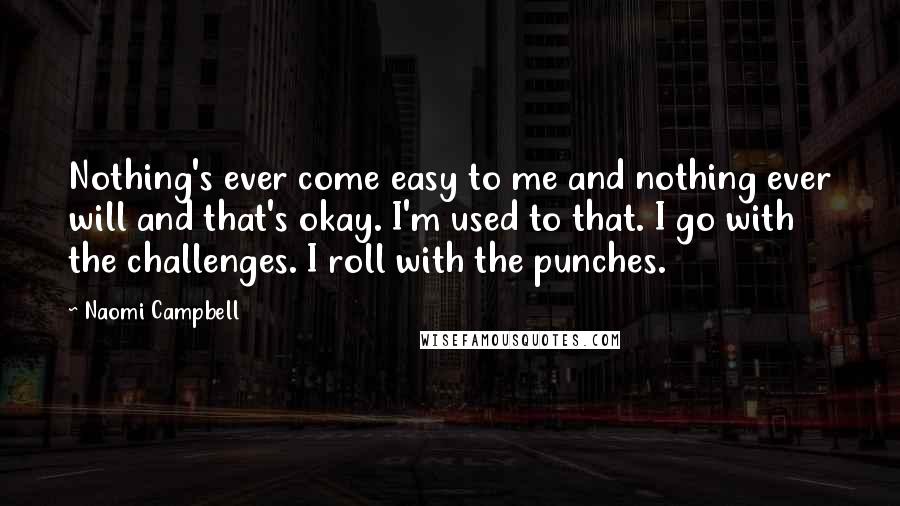 Naomi Campbell Quotes: Nothing's ever come easy to me and nothing ever will and that's okay. I'm used to that. I go with the challenges. I roll with the punches.