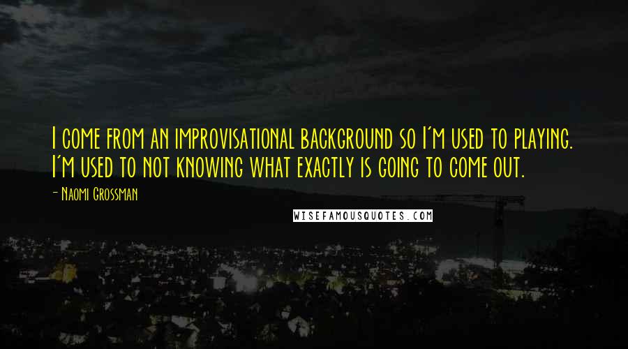 Naomi Grossman Quotes: I come from an improvisational background so I'm used to playing. I'm used to not knowing what exactly is going to come out.