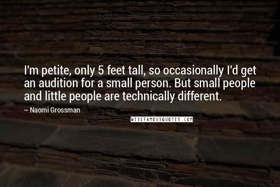 Naomi Grossman Quotes: I'm petite, only 5 feet tall, so occasionally I'd get an audition for a small person. But small people and little people are technically different.