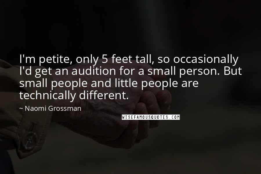 Naomi Grossman Quotes: I'm petite, only 5 feet tall, so occasionally I'd get an audition for a small person. But small people and little people are technically different.