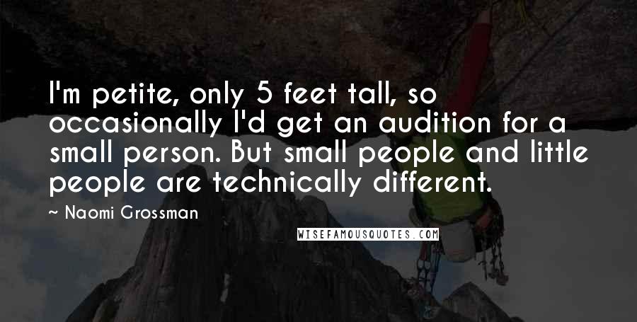 Naomi Grossman Quotes: I'm petite, only 5 feet tall, so occasionally I'd get an audition for a small person. But small people and little people are technically different.
