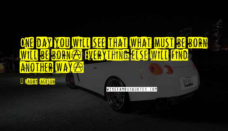 Naomi Jackson Quotes: One day you will see that what must be born will be born. Everything else will find another way.