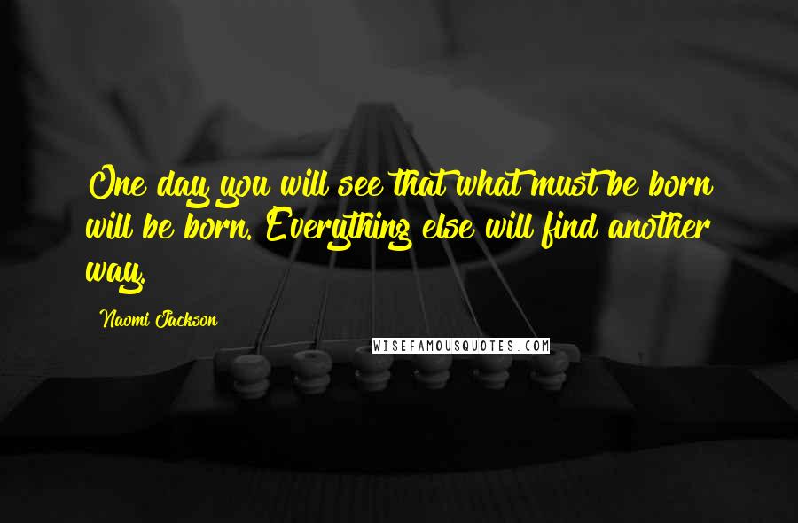 Naomi Jackson Quotes: One day you will see that what must be born will be born. Everything else will find another way.