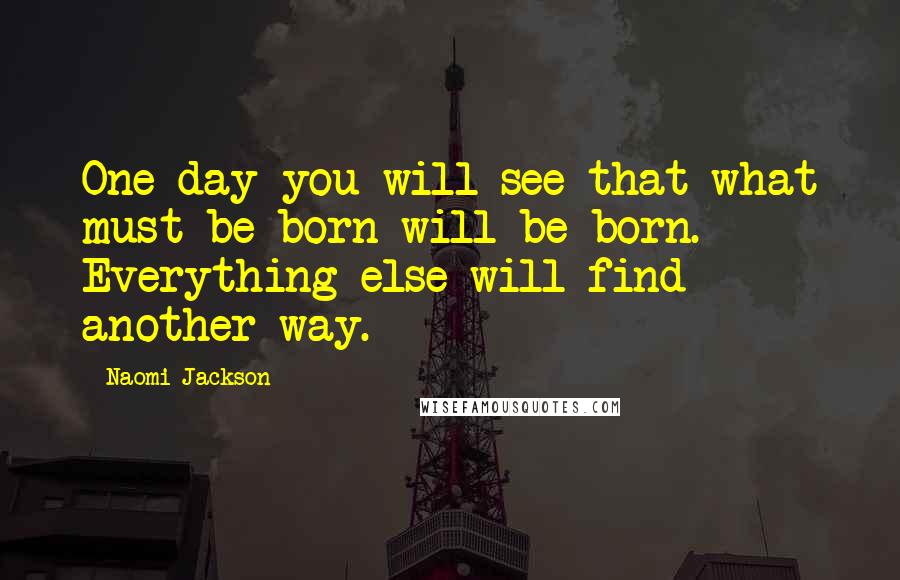 Naomi Jackson Quotes: One day you will see that what must be born will be born. Everything else will find another way.