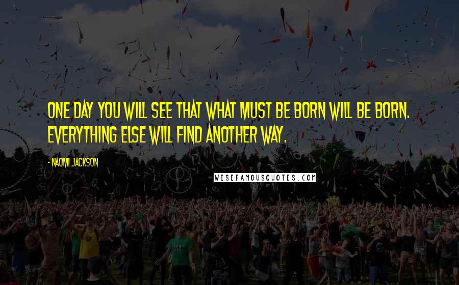Naomi Jackson Quotes: One day you will see that what must be born will be born. Everything else will find another way.