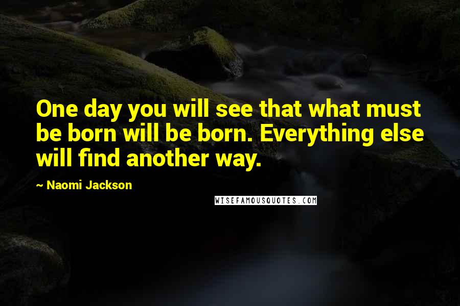 Naomi Jackson Quotes: One day you will see that what must be born will be born. Everything else will find another way.