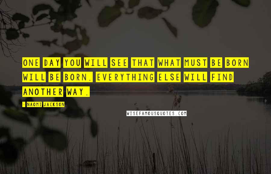Naomi Jackson Quotes: One day you will see that what must be born will be born. Everything else will find another way.
