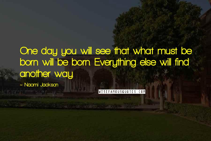 Naomi Jackson Quotes: One day you will see that what must be born will be born. Everything else will find another way.