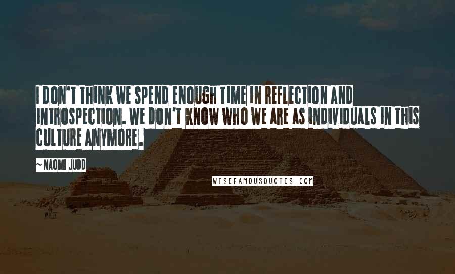 Naomi Judd Quotes: I don't think we spend enough time in reflection and introspection. We don't know who we are as individuals in this culture anymore.