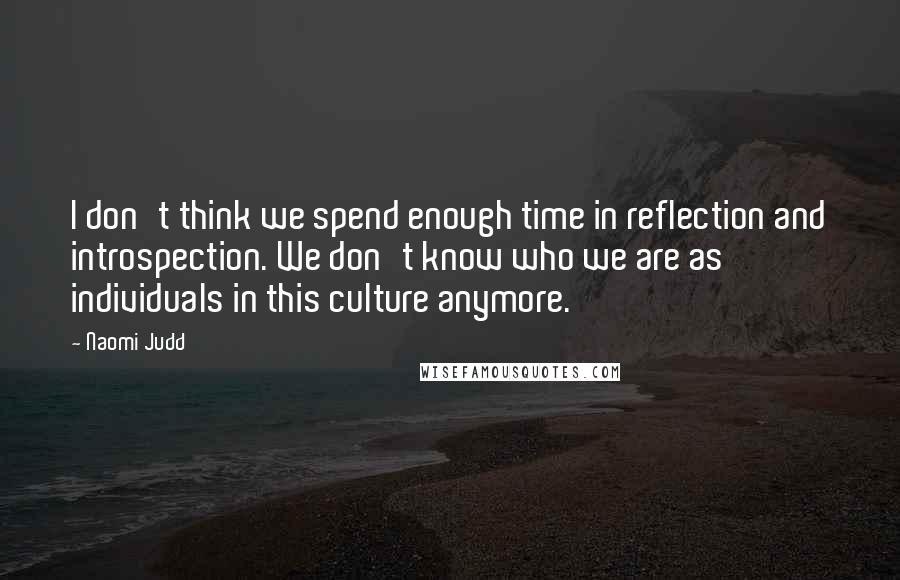 Naomi Judd Quotes: I don't think we spend enough time in reflection and introspection. We don't know who we are as individuals in this culture anymore.