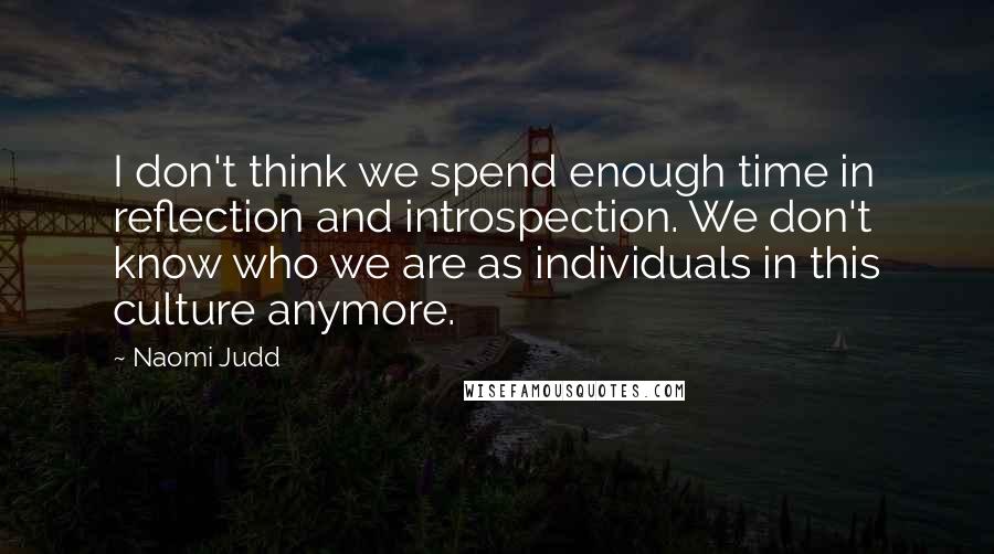 Naomi Judd Quotes: I don't think we spend enough time in reflection and introspection. We don't know who we are as individuals in this culture anymore.