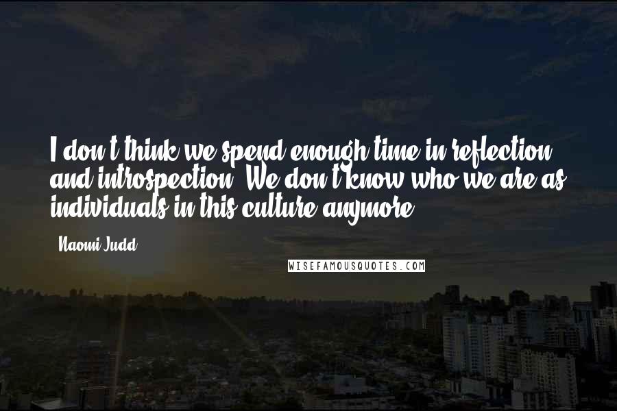 Naomi Judd Quotes: I don't think we spend enough time in reflection and introspection. We don't know who we are as individuals in this culture anymore.