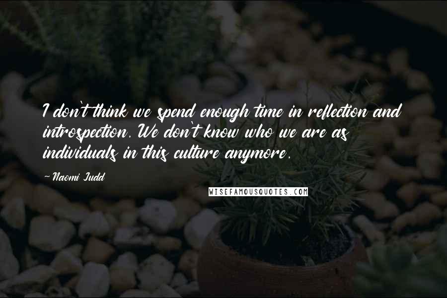 Naomi Judd Quotes: I don't think we spend enough time in reflection and introspection. We don't know who we are as individuals in this culture anymore.