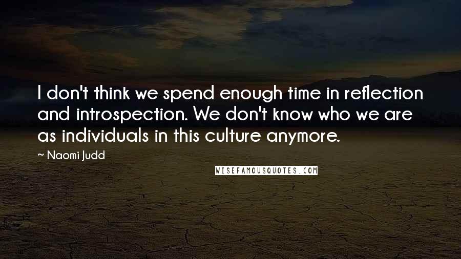 Naomi Judd Quotes: I don't think we spend enough time in reflection and introspection. We don't know who we are as individuals in this culture anymore.