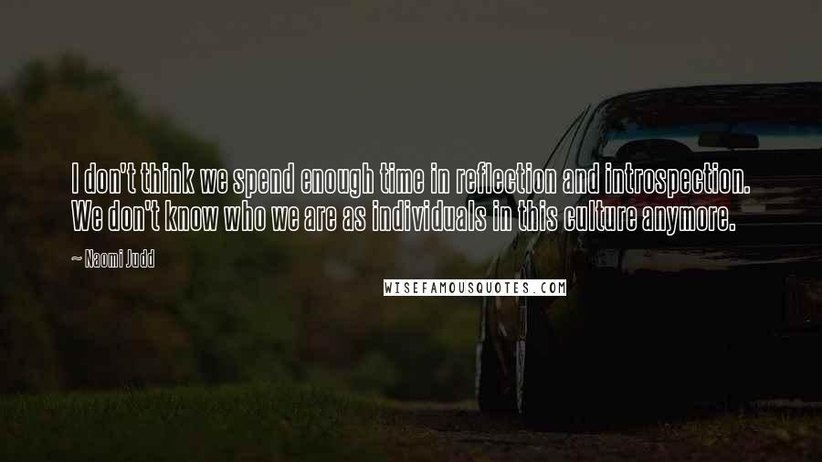 Naomi Judd Quotes: I don't think we spend enough time in reflection and introspection. We don't know who we are as individuals in this culture anymore.