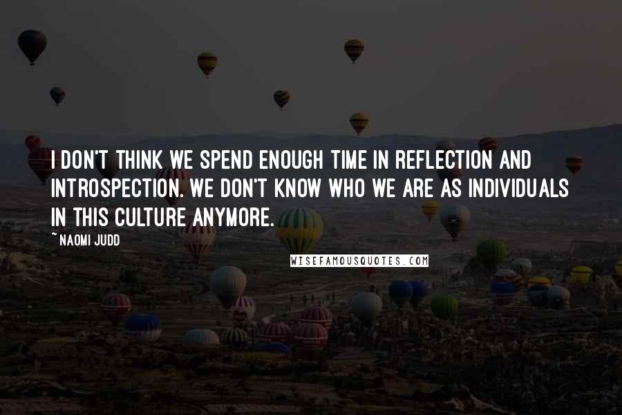 Naomi Judd Quotes: I don't think we spend enough time in reflection and introspection. We don't know who we are as individuals in this culture anymore.