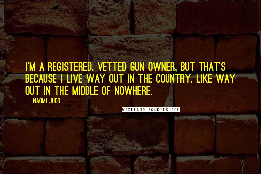 Naomi Judd Quotes: I'm a registered, vetted gun owner, but that's because I live way out in the country, like way out in the middle of nowhere.