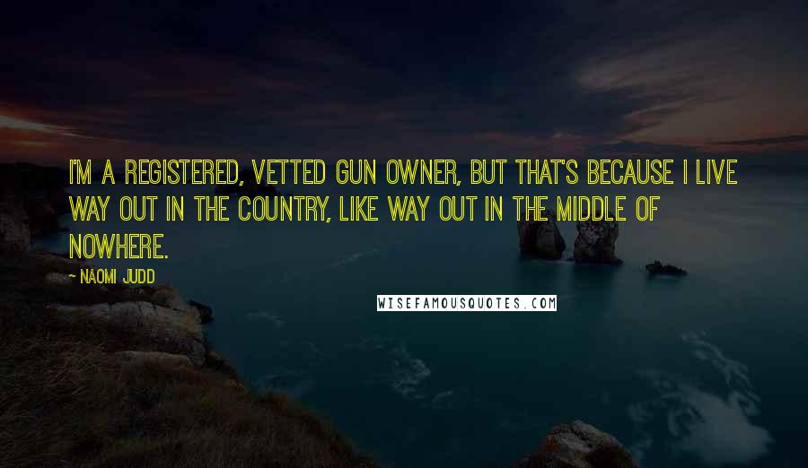 Naomi Judd Quotes: I'm a registered, vetted gun owner, but that's because I live way out in the country, like way out in the middle of nowhere.