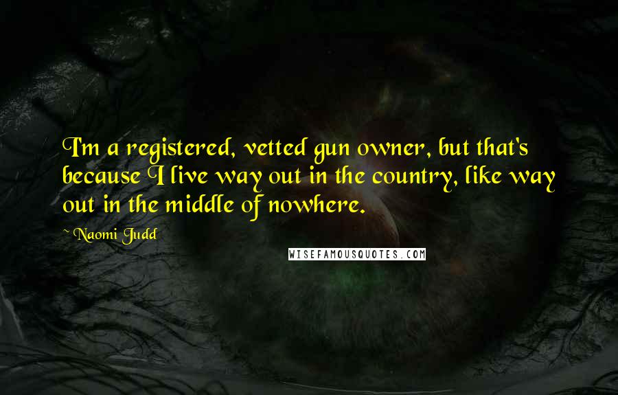 Naomi Judd Quotes: I'm a registered, vetted gun owner, but that's because I live way out in the country, like way out in the middle of nowhere.