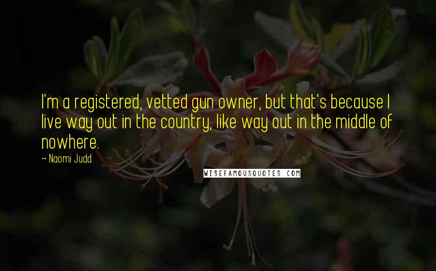 Naomi Judd Quotes: I'm a registered, vetted gun owner, but that's because I live way out in the country, like way out in the middle of nowhere.