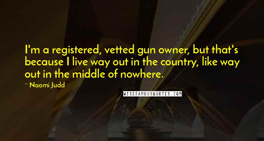 Naomi Judd Quotes: I'm a registered, vetted gun owner, but that's because I live way out in the country, like way out in the middle of nowhere.