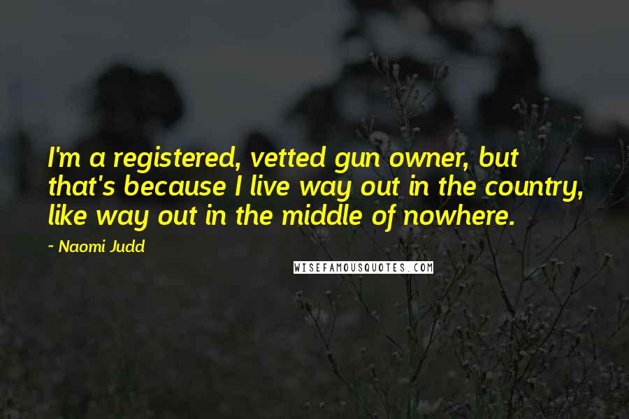 Naomi Judd Quotes: I'm a registered, vetted gun owner, but that's because I live way out in the country, like way out in the middle of nowhere.