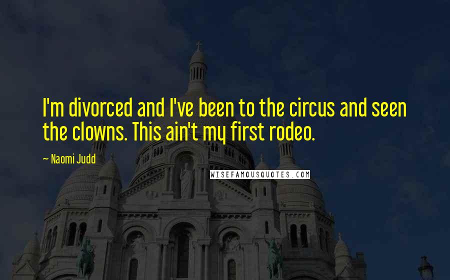 Naomi Judd Quotes: I'm divorced and I've been to the circus and seen the clowns. This ain't my first rodeo.