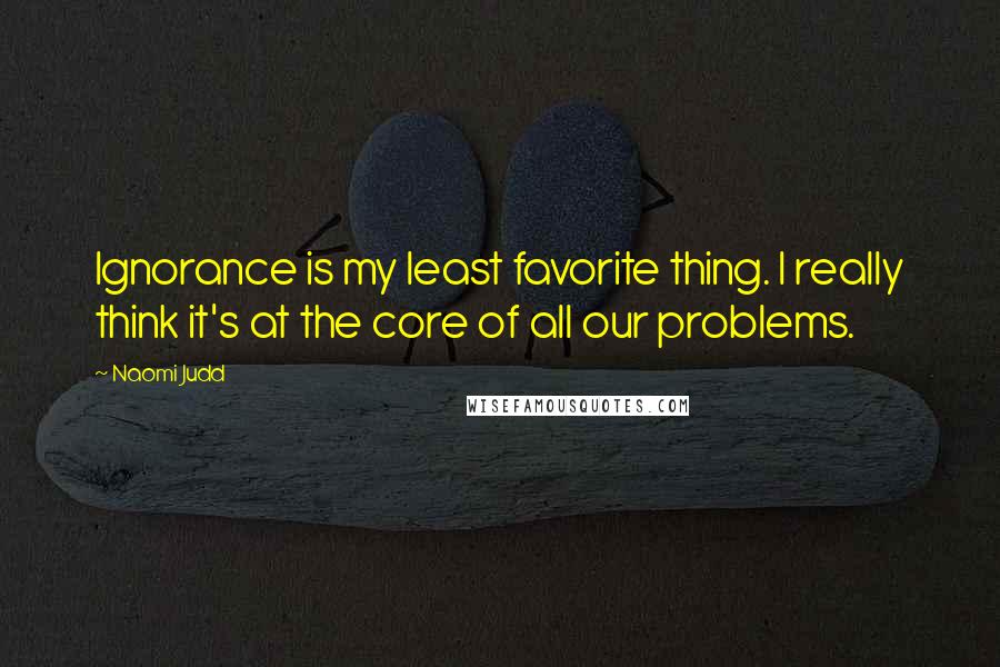 Naomi Judd Quotes: Ignorance is my least favorite thing. I really think it's at the core of all our problems.