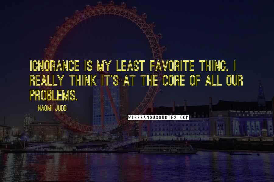 Naomi Judd Quotes: Ignorance is my least favorite thing. I really think it's at the core of all our problems.