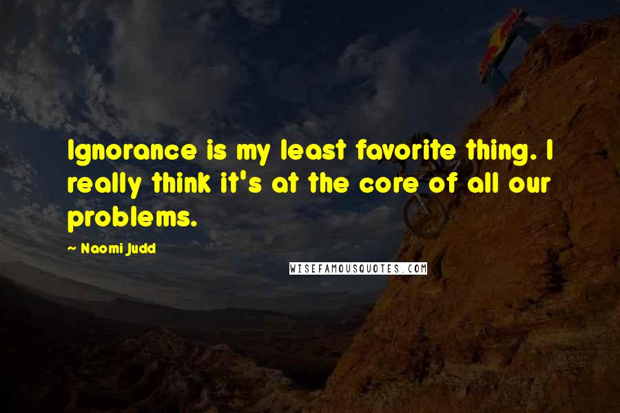 Naomi Judd Quotes: Ignorance is my least favorite thing. I really think it's at the core of all our problems.