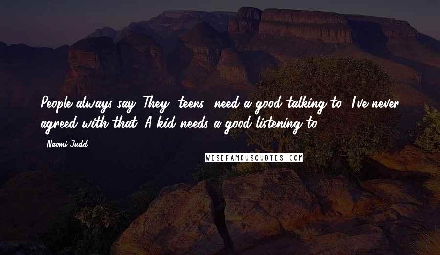 Naomi Judd Quotes: People always say 'They [teens] need a good talking to.' I've never agreed with that. A kid needs a good listening to.