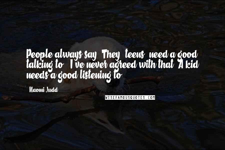 Naomi Judd Quotes: People always say 'They [teens] need a good talking to.' I've never agreed with that. A kid needs a good listening to.