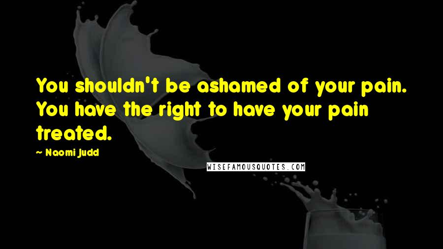 Naomi Judd Quotes: You shouldn't be ashamed of your pain. You have the right to have your pain treated.