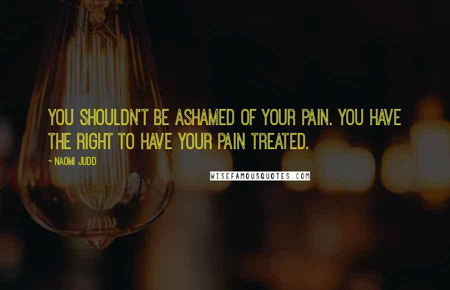 Naomi Judd Quotes: You shouldn't be ashamed of your pain. You have the right to have your pain treated.
