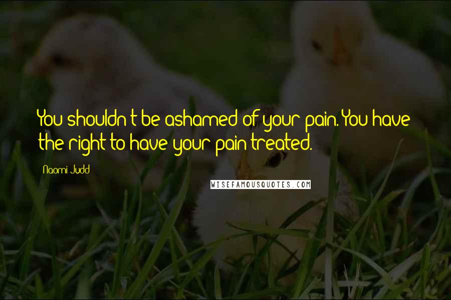 Naomi Judd Quotes: You shouldn't be ashamed of your pain. You have the right to have your pain treated.