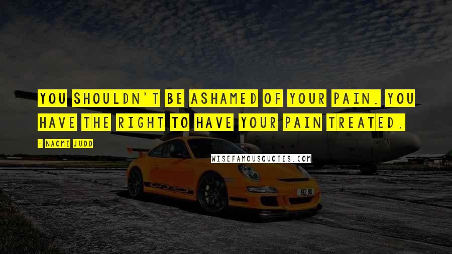 Naomi Judd Quotes: You shouldn't be ashamed of your pain. You have the right to have your pain treated.