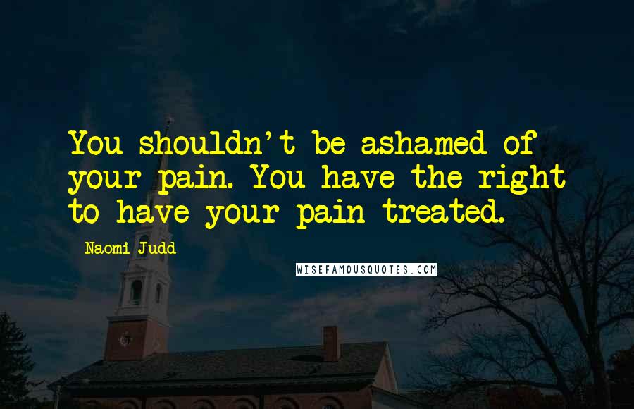 Naomi Judd Quotes: You shouldn't be ashamed of your pain. You have the right to have your pain treated.