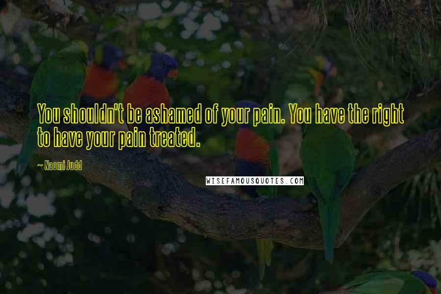 Naomi Judd Quotes: You shouldn't be ashamed of your pain. You have the right to have your pain treated.